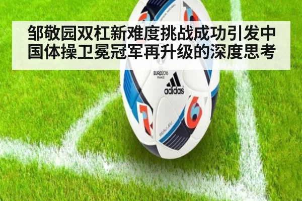 邹敬园双杠新难度挑战成功引发中国体操卫冕冠军再升级的深度思考