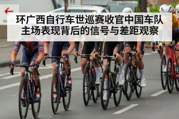 环广西自行车世巡赛收官中国车队主场表现背后的信号与差距观察